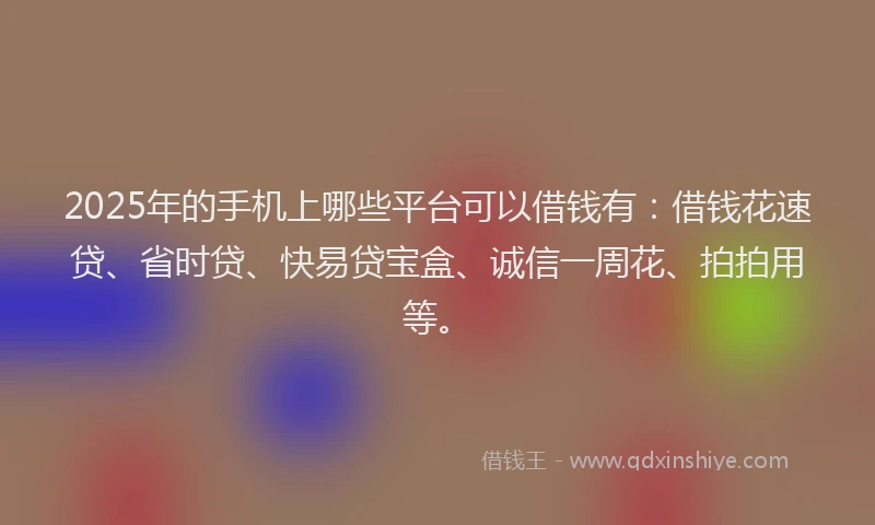 2025年的手机上哪些平台可以借钱有：借钱花速贷、省时贷、快易贷宝盒、诚信一周花、拍拍用等。