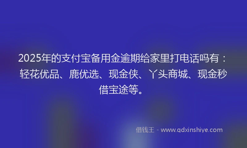 2025年的支付宝备用金逾期给家里打电话吗有：轻花优品、鹿优选、现金侠、丫头商城、现金秒借宝途等。