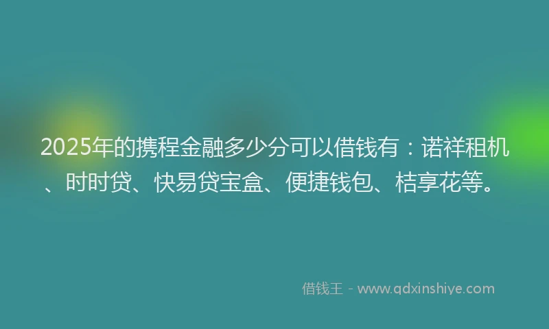 2025年的携程金融多少分可以借钱有：诺祥租机、时时贷、快易贷宝盒、便捷钱包、桔享花等。