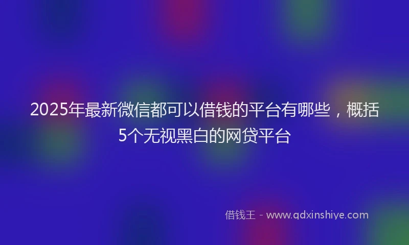 2025年最新微信都可以借钱的平台有哪些，概括5个无视黑白的网贷平台