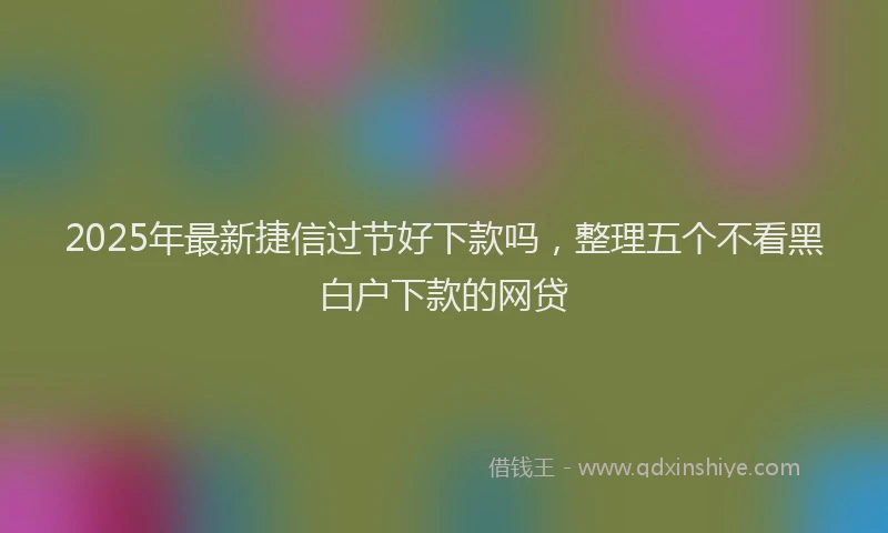 2025年最新捷信过节好下款吗，整理五个不看黑白户下款的网贷
