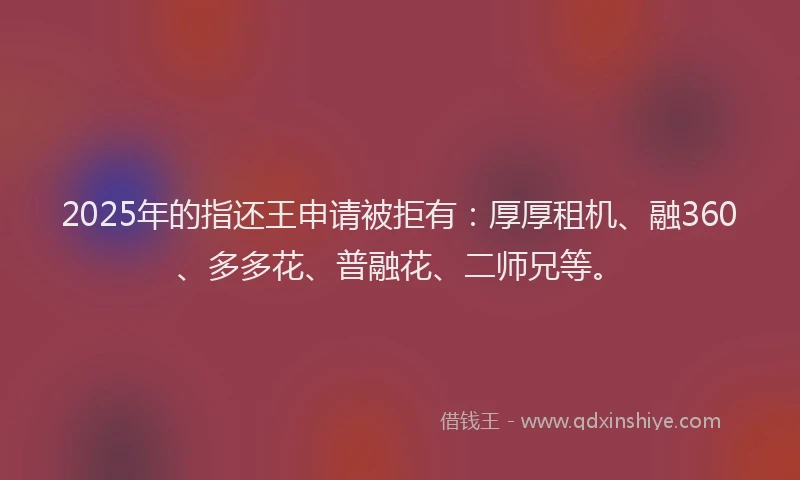 2025年的指还王申请被拒有：厚厚租机、融360、多多花、普融花、二师兄等。