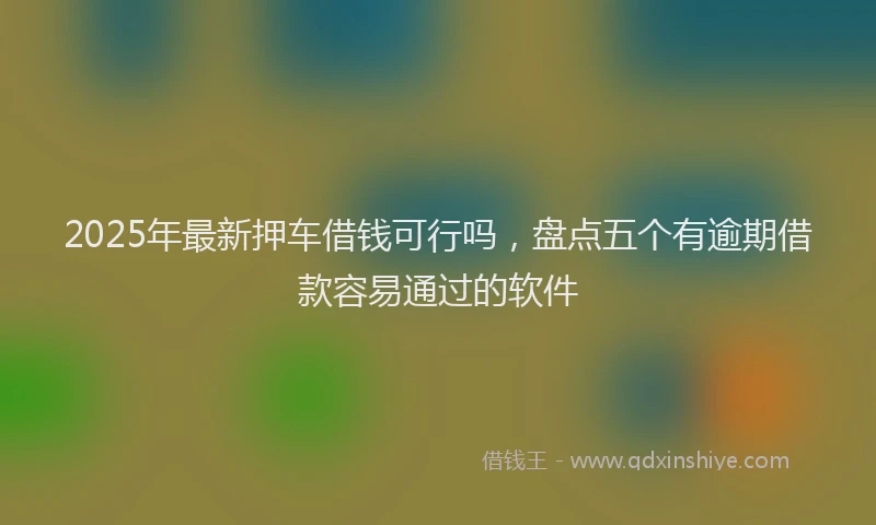 2025年最新押车借钱可行吗，盘点五个有逾期借款容易通过的软件