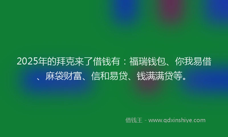 2025年的拜克来了借钱有：福瑞钱包、你我易借、麻袋财富、信和易贷、钱满满贷等。