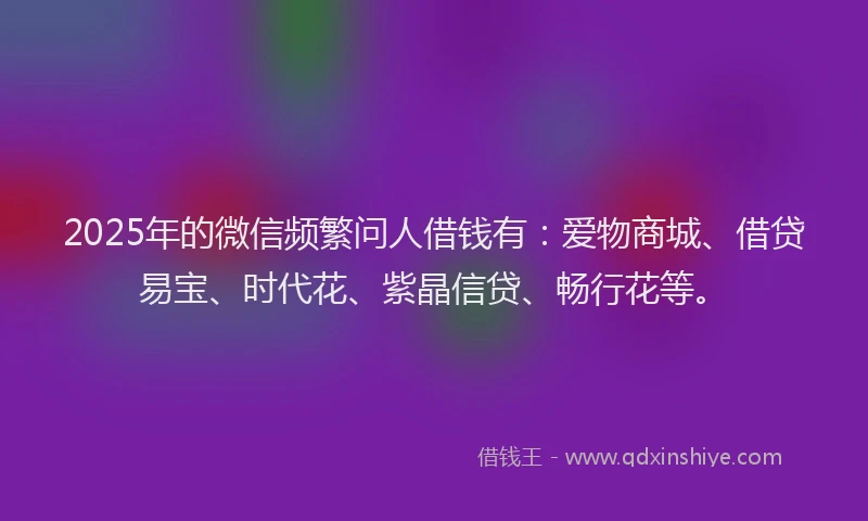 2025年的微信频繁问人借钱有：爱物商城、借贷易宝、时代花、紫晶信贷、畅行花等。
