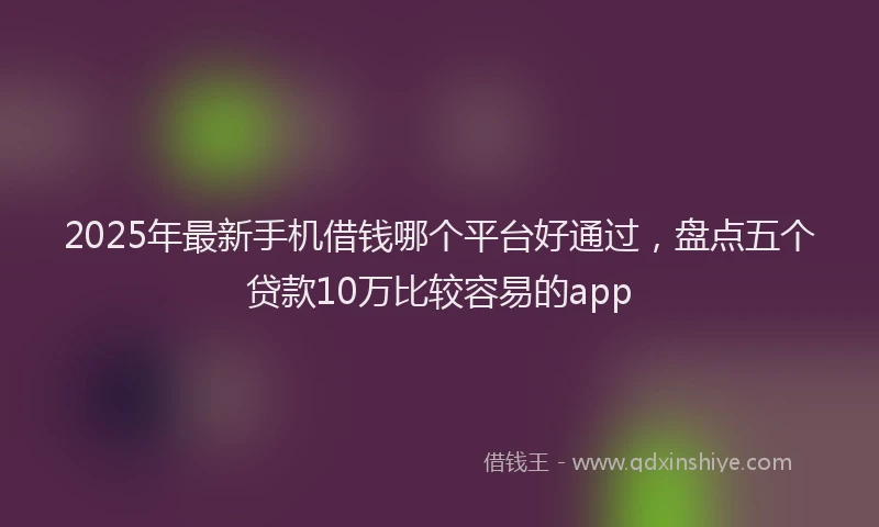 2025年最新手机借钱哪个平台好通过，盘点五个贷款10万比较容易的app