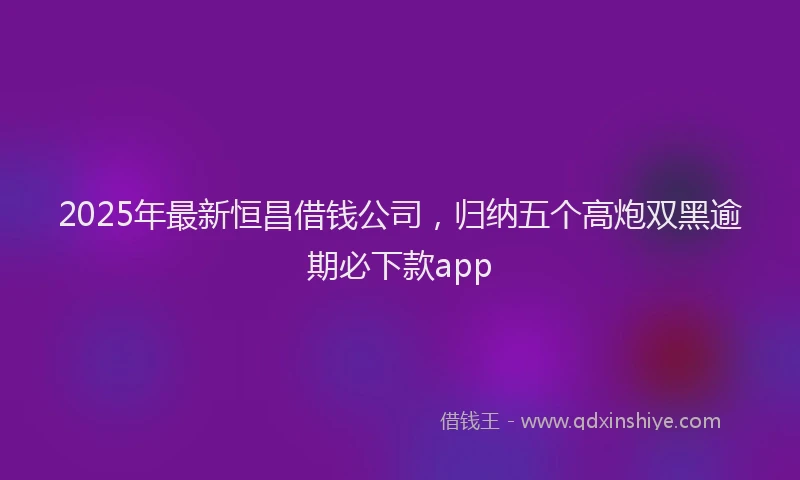2025年最新恒昌借钱公司，归纳五个高炮双黑逾期必下款app