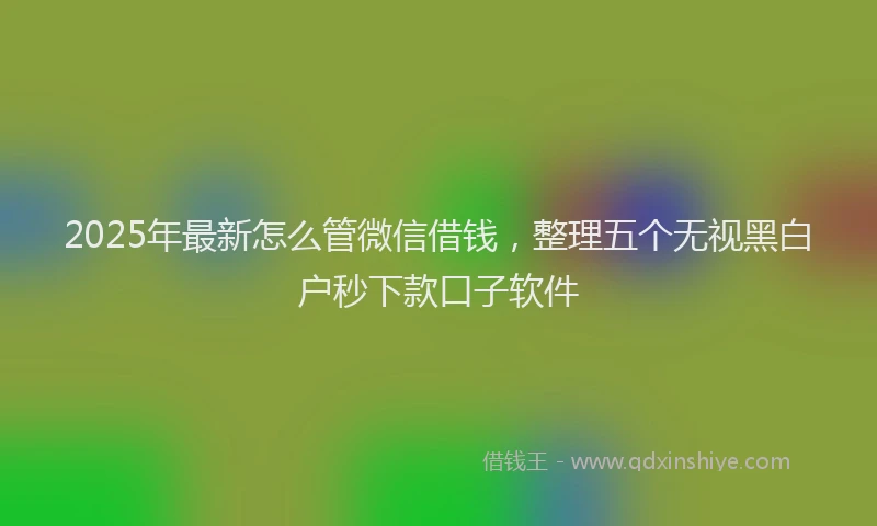 2025年最新怎么管微信借钱，整理五个无视黑白户秒下款口子软件