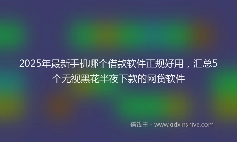 2025年最新手机哪个借款软件正规好用，汇总5个无视黑花半夜下款的网贷软件