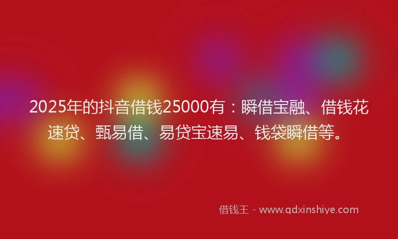 2025年的抖音借钱25000有：瞬借宝融、借钱花速贷、甄易借、易贷宝速易、钱袋瞬借等。