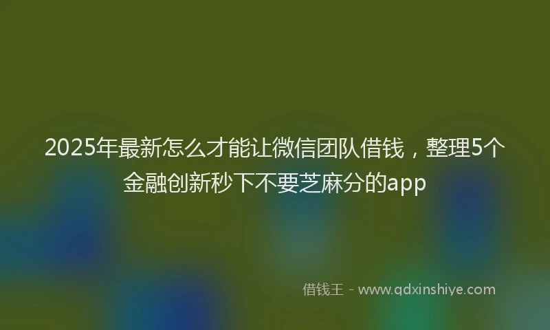 2025年最新怎么才能让微信团队借钱，整理5个金融创新秒下不要芝麻分的app
