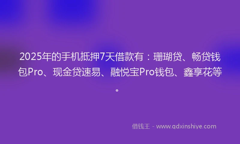 2025年的手机抵押7天借款有：珊瑚贷、畅贷钱包Pro、现金贷速易、融悦宝Pro钱包、鑫享花等。