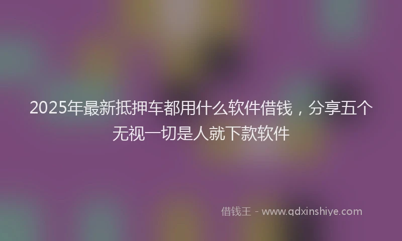 2025年最新抵押车都用什么软件借钱，分享五个无视一切是人就下款软件