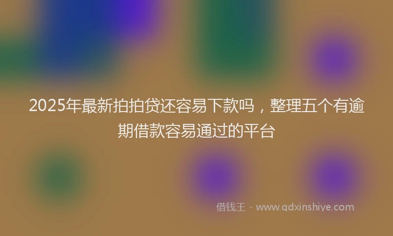 2025年最新拍拍贷还容易下款吗，整理五个有逾期借款容易通过的平台