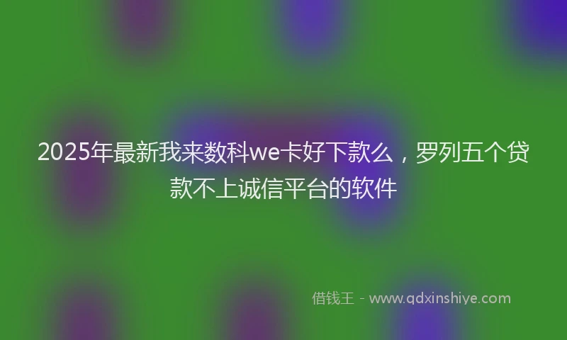 2025年最新我来数科we卡好下款么，罗列五个贷款不上诚信平台的软件