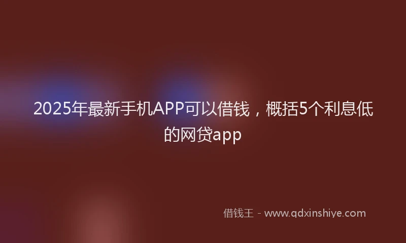 2025年最新手机APP可以借钱，概括5个利息低的网贷app