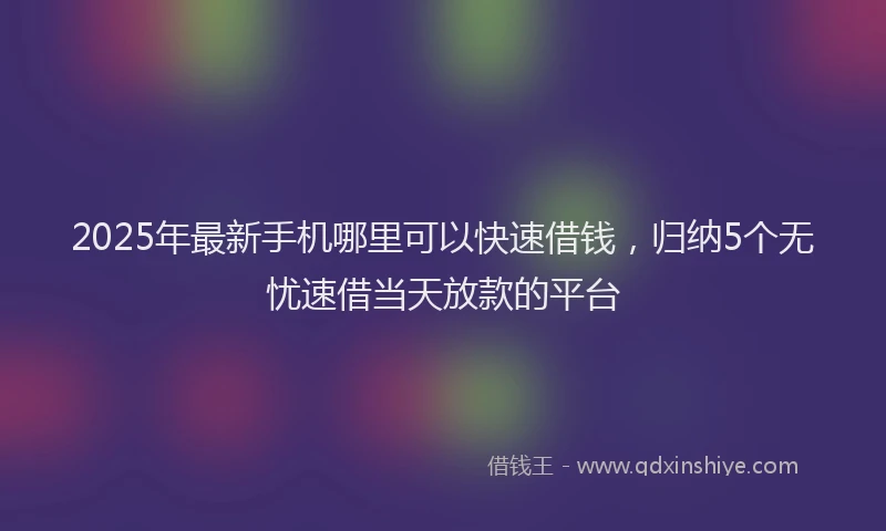 2025年最新手机哪里可以快速借钱，归纳5个无忧速借当天放款的平台