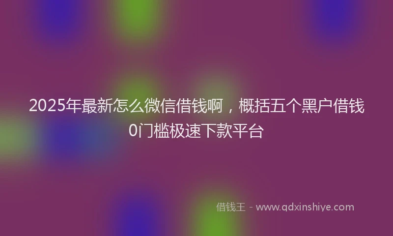 2025年最新怎么微信借钱啊，概括五个黑户借钱0门槛极速下款平台