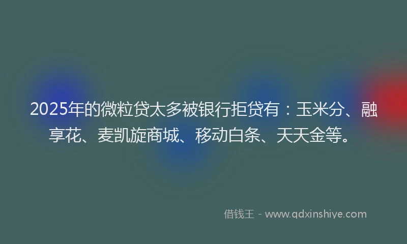 2025年的微粒贷太多被银行拒贷有：玉米分、融享花、麦凯旋商城、移动白条、天天金等。