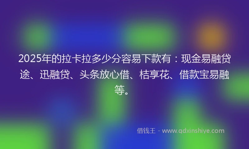 2025年的拉卡拉多少分容易下款有：现金易融贷途、迅融贷、头条放心借、桔享花、借款宝易融等。