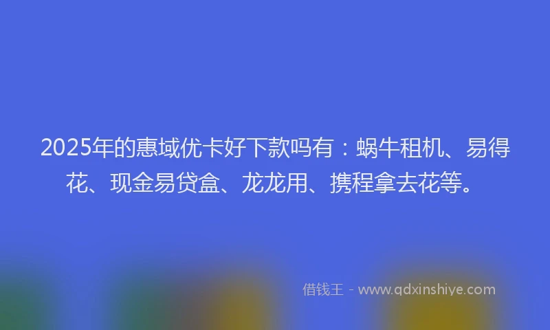 2025年的惠域优卡好下款吗有：蜗牛租机、易得花、现金易贷盒、龙龙用、携程拿去花等。