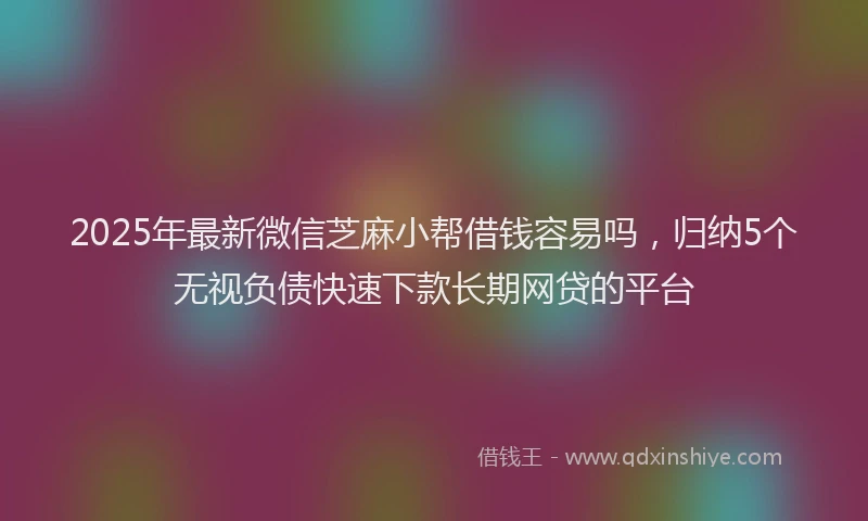 2025年最新微信芝麻小帮借钱容易吗，归纳5个无视负债快速下款长期网贷的平台