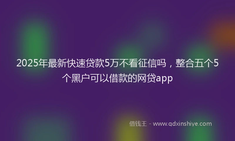2025年最新快速贷款5万不看征信吗，整合五个5个黑户可以借款的网贷app