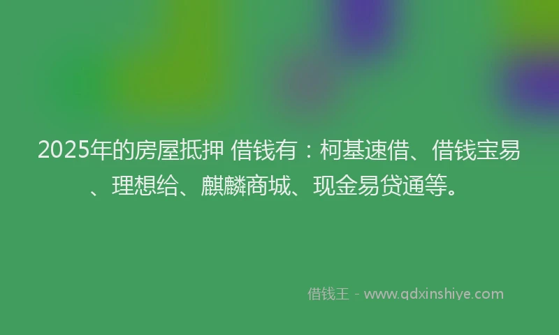 2025年的房屋抵押 借钱有：柯基速借、借钱宝易、理想给、麒麟商城、现金易贷通等。