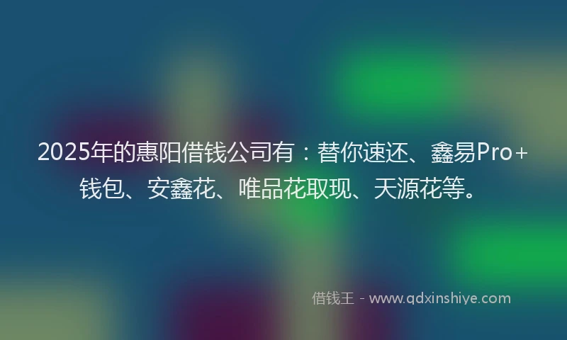 2025年的惠阳借钱公司有：替你速还、鑫易Pro+钱包、安鑫花、唯品花取现、天源花等。