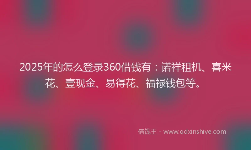 2025年的怎么登录360借钱有：诺祥租机、喜米花、壹现金、易得花、福禄钱包等。