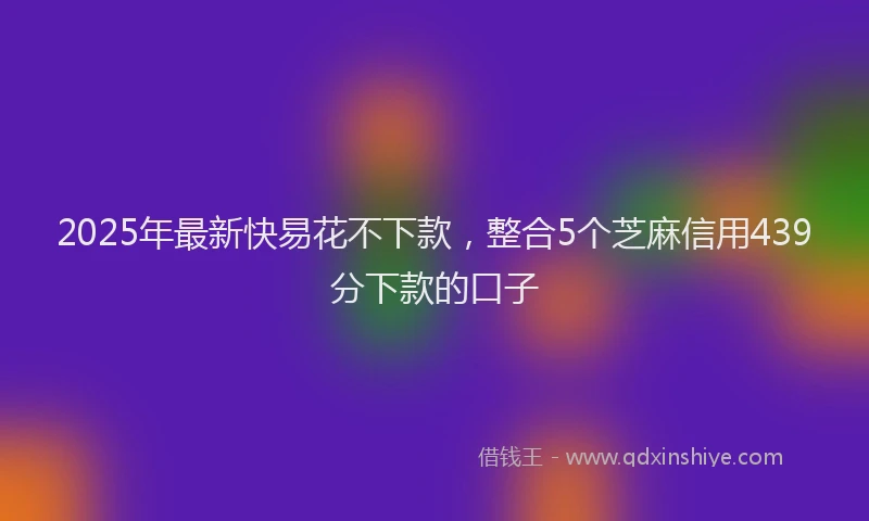 2025年最新快易花不下款，整合5个芝麻信用439分下款的口子