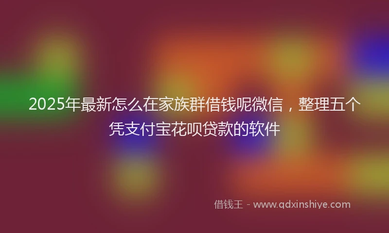 2025年最新怎么在家族群借钱呢微信，整理五个凭支付宝花呗贷款的软件