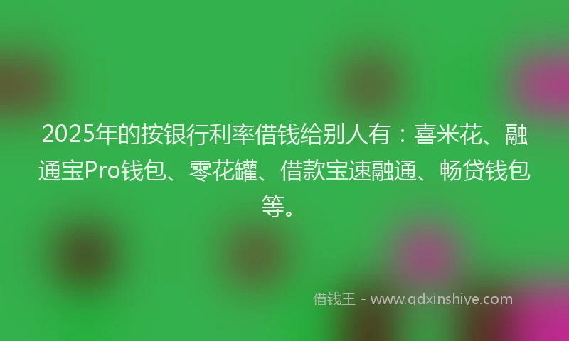 2025年的按银行利率借钱给别人有：喜米花、融通宝Pro钱包、零花罐、借款宝速融通、畅贷钱包等。