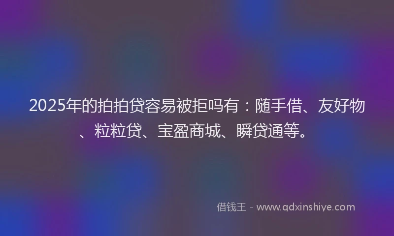 2025年的拍拍贷容易被拒吗有：随手借、友好物、粒粒贷、宝盈商城、瞬贷通等。