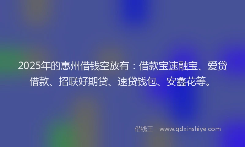 2025年的惠州借钱空放有：借款宝速融宝、爱贷借款、招联好期贷、速贷钱包、安鑫花等。