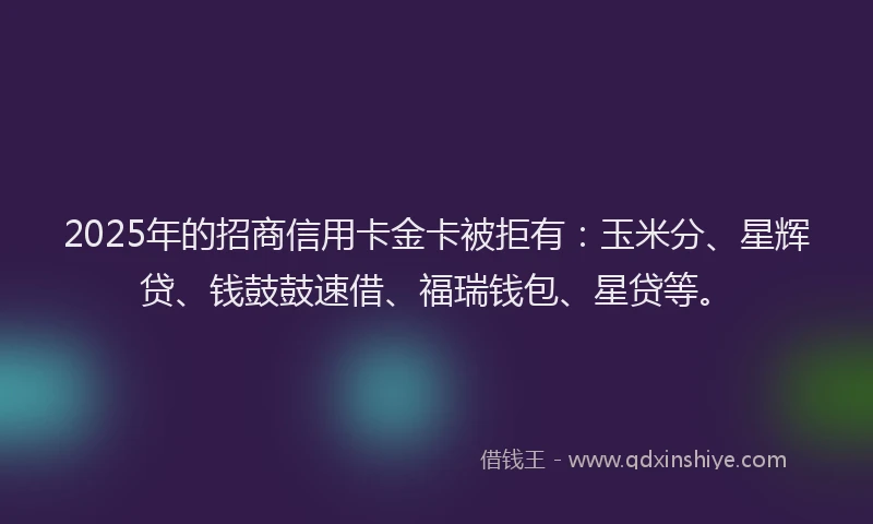 2025年的招商信用卡金卡被拒有：玉米分、星辉贷、钱鼓鼓速借、福瑞钱包、星贷等。