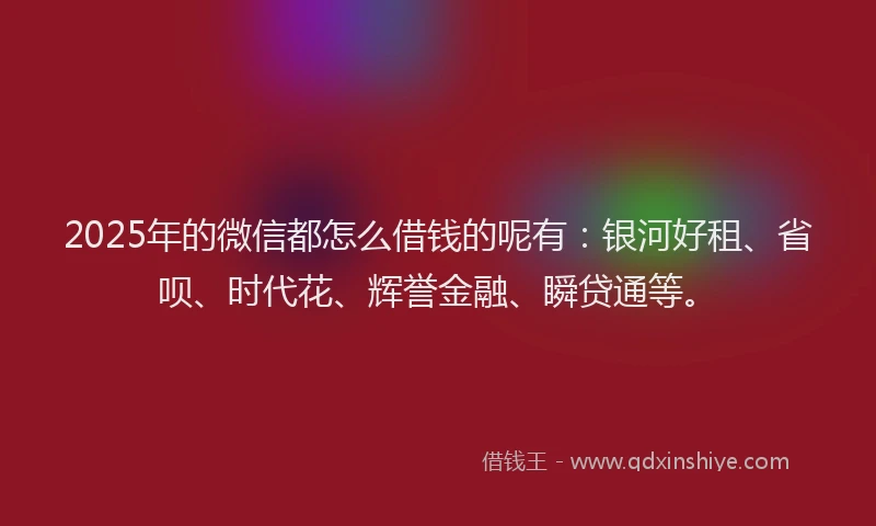 2025年的微信都怎么借钱的呢有：银河好租、省呗、时代花、辉誉金融、瞬贷通等。