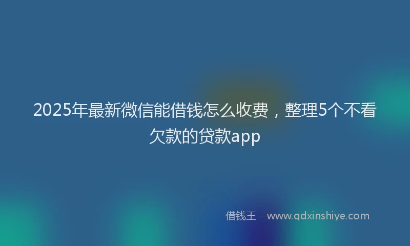 2025年最新微信能借钱怎么收费，整理5个不看欠款的贷款app