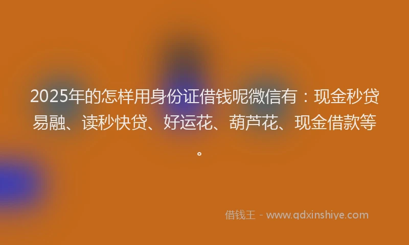2025年的怎样用身份证借钱呢微信有：现金秒贷易融、读秒快贷、好运花、葫芦花、现金借款等。