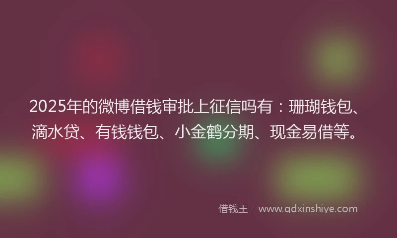 2025年的微博借钱审批上征信吗有：珊瑚钱包、滴水贷、有钱钱包、小金鹤分期、现金易借等。