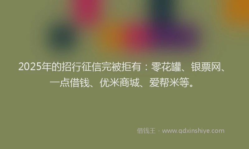 2025年的招行征信完被拒有：零花罐、银票网、一点借钱、优米商城、爱帮米等。