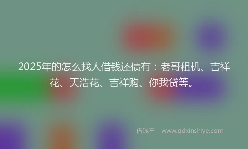 2025年的怎么找人借钱还债有：老哥租机、吉祥花、天浩花、吉祥购、你我贷等。
