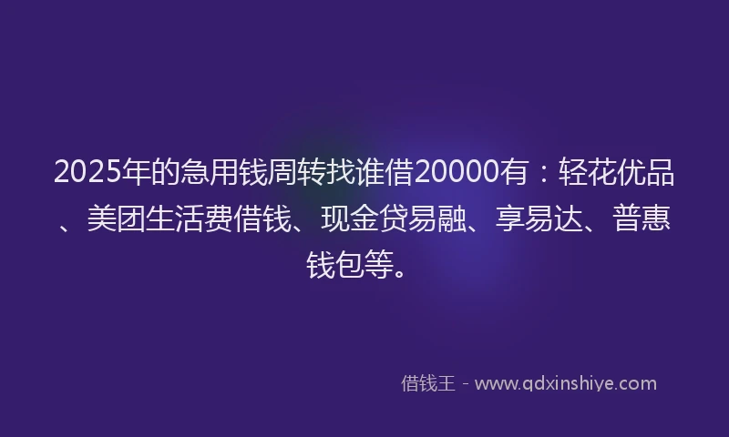2025年的急用钱周转找谁借20000有：轻花优品、美团生活费借钱、现金贷易融、享易达、普惠钱包等。
