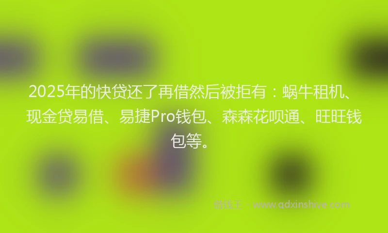 2025年的快贷还了再借然后被拒有：蜗牛租机、现金贷易借、易捷Pro钱包、森森花呗通、旺旺钱包等。