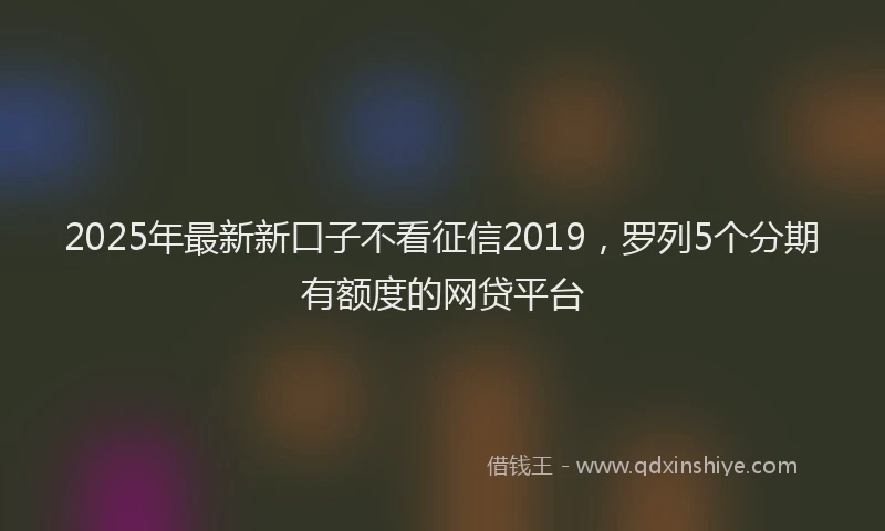 2025年最新新口子不看征信2019，罗列5个分期有额度的网贷平台