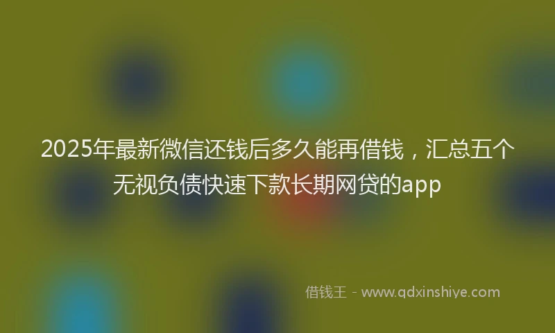 2025年最新微信还钱后多久能再借钱，汇总五个无视负债快速下款长期网贷的app