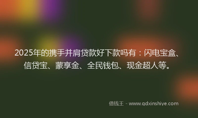 2025年的携手并肩贷款好下款吗有：闪电宝盒、信贷宝、蒙享金、全民钱包、现金超人等。