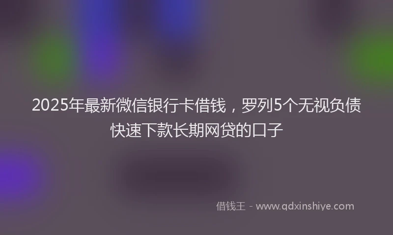 2025年最新微信银行卡借钱，罗列5个无视负债快速下款长期网贷的口子