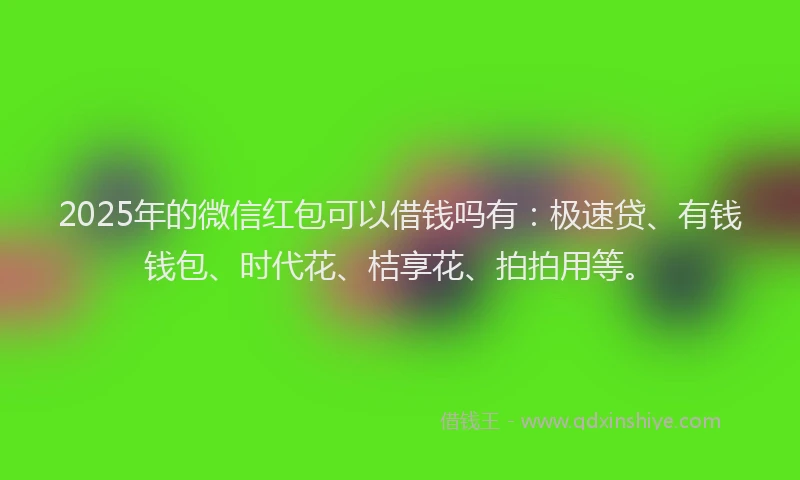 2025年的微信红包可以借钱吗有：极速贷、有钱钱包、时代花、桔享花、拍拍用等。