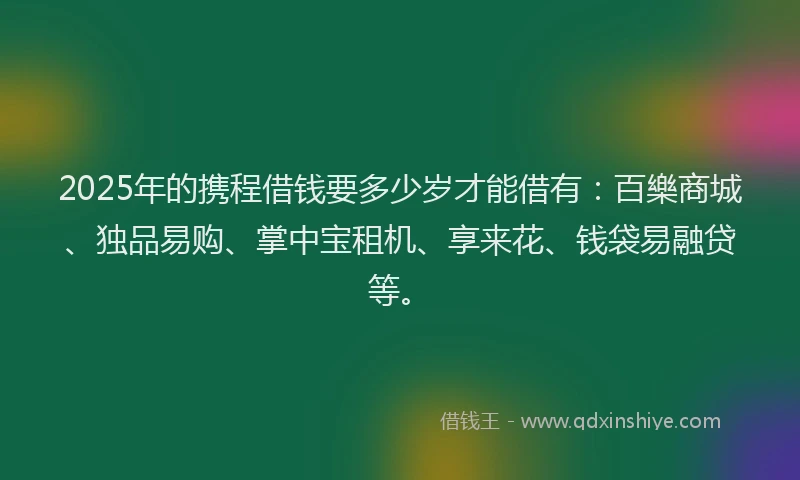 2025年的携程借钱要多少岁才能借有：百樂商城、独品易购、掌中宝租机、享来花、钱袋易融贷等。